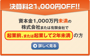 決算料21,000円OFF!! 資本金1,000万円未満の株式会社または有限会社で起業前、または起業して２年未満の方