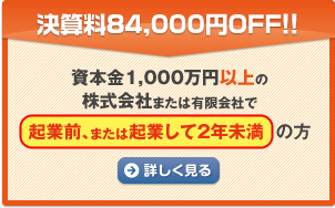 決算料84,000円OFF!! 資本金1,000万円以上の株式会社または有限会社で起業前、または起業して２年未満の方